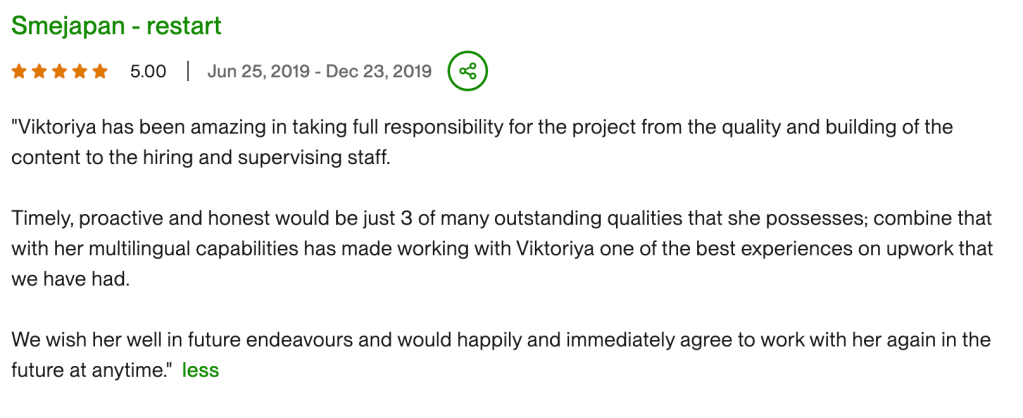 "Viktoriya has been amazing in taking full responsibility for the project from the quality and building of the content to the hiring and supervising staff. Timely, proactive and honest would be just 3 of many outstanding qualities that she possesses; combine that with her multilingual capabilities has made working with Viktoriya one of the best experiences on upwork that we have had. We wish her well in future endeavours and would happily and immediately agree to work with her again in the future at anytime."